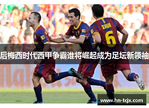 后梅西时代西甲争霸谁将崛起成为足坛新领袖
