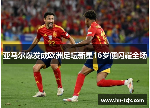 亚马尔爆发成欧洲足坛新星16岁便闪耀全场 亚马尔爆发成欧洲足坛新星16岁便闪耀全场