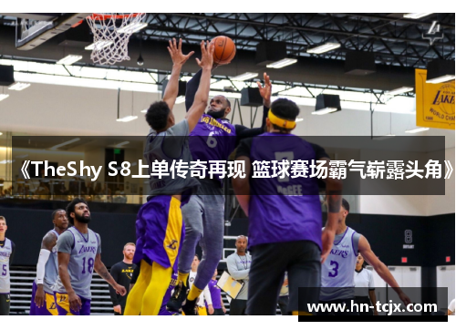 《TheShy S8上单传奇再现 篮球赛场霸气崭露头角》