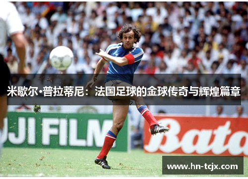 米歇尔·普拉蒂尼:法国足球的金球传奇与辉煌篇章 米歇尔·普拉蒂尼:法国足球的金球传奇与辉煌篇章
