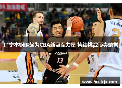 辽宁本钢崛起为CBA新冠军力量 持续挑战顶尖荣誉