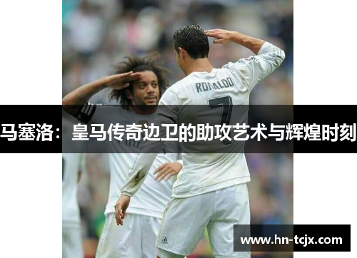 马塞洛：皇马传奇边卫的助攻艺术与辉煌时刻