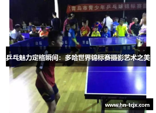 乒乓魅力定格瞬间：多哈世界锦标赛摄影艺术之美
