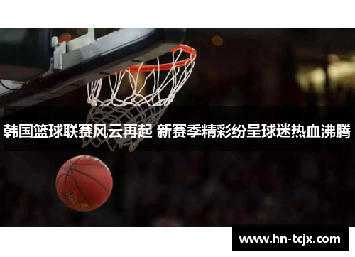韩国篮球联赛风云再起 新赛季精彩纷呈球迷热血沸腾